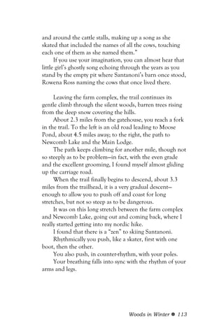 and around the cattle stalls, making up a song as she
skated that included the names of all the cows, touching
each one of them as she named them.”
      If you use your imagination, you can almost hear that
little girl’s ghostly song echoing through the years as you
stand by the empty pit where Santanoni’s barn once stood,
Rowena Ross naming the cows that once lived there.

     Leaving the farm complex, the trail continues its
gentle climb through the silent woods, barren trees rising
from the deep snow covering the hills.
     About 2.3 miles from the gatehouse, you reach a fork
in the trail. To the left is an old road leading to Moose
Pond, about 4.5 miles away; to the right, the path to
Newcomb Lake and the Main Lodge.
     The path keeps climbing for another mile, though not
so steeply as to be problem—in fact, with the even grade
and the excellent grooming, I found myself almost gliding
up the carriage road.
     When the trail finally begins to descend, about 3.3
miles from the trailhead, it is a very gradual descent—
enough to allow you to push off and coast for long
stretches, but not so steep as to be dangerous.
     It was on this long stretch between the farm complex
and Newcomb Lake, going out and coming back, where I
really started getting into my nordic hike.
     I found that there is a “zen” to skiing Santanoni.
     Rhythmically you push, like a skater, first with one
boot, then the other.
     You also push, in counter-rhythm, with your poles.
     Your breathing falls into sync with the rhythm of your
arms and legs.




                                   Woods in Winter     113
 
