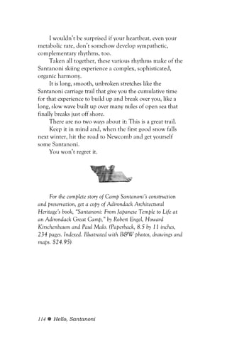 I wouldn’t be surprised if your heartbeat, even your
metabolic rate, don’t somehow develop sympathetic,
complementary rhythms, too.
     Taken all together, these various rhythms make of the
Santanoni skiing experience a complex, sophisticated,
organic harmony.
     It is long, smooth, unbroken stretches like the
Santanoni carriage trail that give you the cumulative time
for that experience to build up and break over you, like a
long, slow wave built up over many miles of open sea that
finally breaks just off shore.
     There are no two ways about it: This is a great trail.
     Keep it in mind and, when the first good snow falls
next winter, hit the road to Newcomb and get yourself
some Santanoni.
     You won’t regret it.




     For the complete story of Camp Santanoni’s construction
and preservation, get a copy of Adirondack Architectural
Heritage’s book, “Santanoni: From Japanese Temple to Life at
an Adirondack Great Camp,” by Robert Engel, Howard
Kirschenbaum and Paul Malo. (Paperback, 8.5 by 11 inches,
234 pages. Indexed. Illustrated with B&W photos, drawings and
maps. $24.95)




114   Hello, Santanoni
 