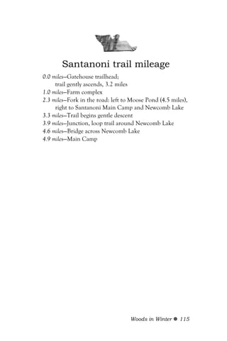 Santanoni trail mileage
0.0 miles—Gatehouse trailhead;
     trail gently ascends, 3.2 miles
1.0 miles—Farm complex
2.3 miles—Fork in the road: left to Moose Pond (4.5 miles),
     right to Santanoni Main Camp and Newcomb Lake
3.3 miles—Trail begins gentle descent
3.9 miles—Junction, loop trail around Newcomb Lake
4.6 miles—Bridge across Newcomb Lake
4.9 miles—Main Camp




                                   Woods in Winter     115
 