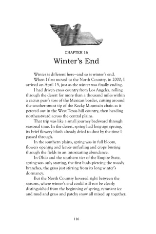 CHAPTER 16

                Winter’s End
     Winter is different here—and so is winter’s end.
     When I first moved to the North Country, in 2000, I
arrived on April 15, just as the winter was finally ending.
     I had driven cross country from Los Angeles, rolling
through the desert for more than a thousand miles within
a cactus pear’s toss of the Mexican border, cutting around
the southernmost tip of the Rocky Mountain chain as it
petered out in the West Texas hill country, then heading
northeastward across the central plains.
     That trip was like a small journey backward through
seasonal time. In the desert, spring had long ago sprung,
its brief flowery blush already dried to dust by the time I
passed through.
     In the southern plains, spring was in full bloom,
flowers opening and leaves unfurling and crops busting
through the fields in an intoxicating abundance.
     In Ohio and the southern tier of the Empire State,
spring was only starting, the first buds piercing the woody
branches, the grass just stirring from its long winter’s
dormancy.
     But the North Country hovered right between the
seasons, where winter’s end could still not be clearly
distinguished from the beginning of spring, remnant ice
and mud and grass and patchy snow all mixed up together.




                            116
 