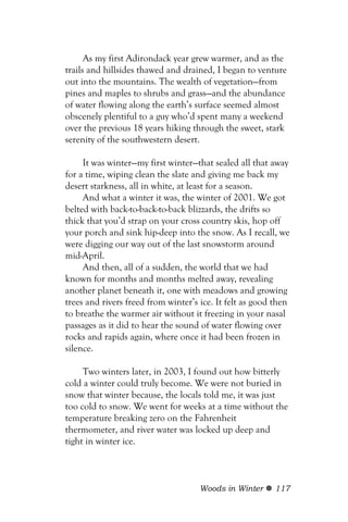 As my first Adirondack year grew warmer, and as the
trails and hillsides thawed and drained, I began to venture
out into the mountains. The wealth of vegetation—from
pines and maples to shrubs and grass—and the abundance
of water flowing along the earth’s surface seemed almost
obscenely plentiful to a guy who’d spent many a weekend
over the previous 18 years hiking through the sweet, stark
serenity of the southwestern desert.

     It was winter—my first winter—that sealed all that away
for a time, wiping clean the slate and giving me back my
desert starkness, all in white, at least for a season.
     And what a winter it was, the winter of 2001. We got
belted with back-to-back-to-back blizzards, the drifts so
thick that you’d strap on your cross country skis, hop off
your porch and sink hip-deep into the snow. As I recall, we
were digging our way out of the last snowstorm around
mid-April.
     And then, all of a sudden, the world that we had
known for months and months melted away, revealing
another planet beneath it, one with meadows and growing
trees and rivers freed from winter’s ice. It felt as good then
to breathe the warmer air without it freezing in your nasal
passages as it did to hear the sound of water flowing over
rocks and rapids again, where once it had been frozen in
silence.

     Two winters later, in 2003, I found out how bitterly
cold a winter could truly become. We were not buried in
snow that winter because, the locals told me, it was just
too cold to snow. We went for weeks at a time without the
temperature breaking zero on the Fahrenheit
thermometer, and river water was locked up deep and
tight in winter ice.



                                     Woods in Winter     117
 