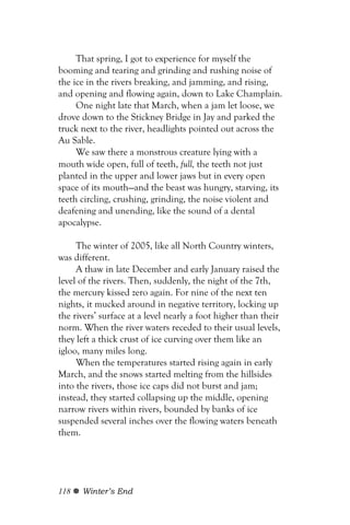 That spring, I got to experience for myself the
booming and tearing and grinding and rushing noise of
the ice in the rivers breaking, and jamming, and rising,
and opening and flowing again, down to Lake Champlain.
     One night late that March, when a jam let loose, we
drove down to the Stickney Bridge in Jay and parked the
truck next to the river, headlights pointed out across the
Au Sable.
     We saw there a monstrous creature lying with a
mouth wide open, full of teeth, full, the teeth not just
planted in the upper and lower jaws but in every open
space of its mouth—and the beast was hungry, starving, its
teeth circling, crushing, grinding, the noise violent and
deafening and unending, like the sound of a dental
apocalypse.

     The winter of 2005, like all North Country winters,
was different.
     A thaw in late December and early January raised the
level of the rivers. Then, suddenly, the night of the 7th,
the mercury kissed zero again. For nine of the next ten
nights, it mucked around in negative territory, locking up
the rivers’ surface at a level nearly a foot higher than their
norm. When the river waters receded to their usual levels,
they left a thick crust of ice curving over them like an
igloo, many miles long.
     When the temperatures started rising again in early
March, and the snows started melting from the hillsides
into the rivers, those ice caps did not burst and jam;
instead, they started collapsing up the middle, opening
narrow rivers within rivers, bounded by banks of ice
suspended several inches over the flowing waters beneath
them.




118   Winter’s End
 