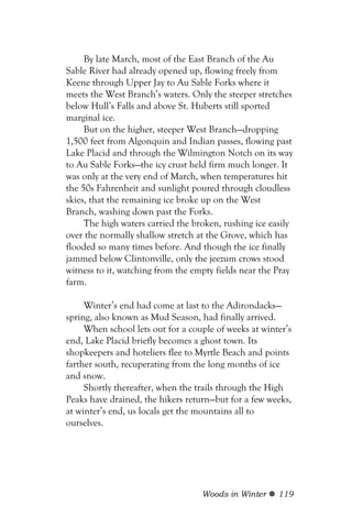 By late March, most of the East Branch of the Au
Sable River had already opened up, flowing freely from
Keene through Upper Jay to Au Sable Forks where it
meets the West Branch’s waters. Only the steeper stretches
below Hull’s Falls and above St. Huberts still sported
marginal ice.
     But on the higher, steeper West Branch—dropping
1,500 feet from Algonquin and Indian passes, flowing past
Lake Placid and through the Wilmington Notch on its way
to Au Sable Forks—the icy crust held firm much longer. It
was only at the very end of March, when temperatures hit
the 50s Fahrenheit and sunlight poured through cloudless
skies, that the remaining ice broke up on the West
Branch, washing down past the Forks.
     The high waters carried the broken, rushing ice easily
over the normally shallow stretch at the Grove, which has
flooded so many times before. And though the ice finally
jammed below Clintonville, only the jeezum crows stood
witness to it, watching from the empty fields near the Pray
farm.

     Winter’s end had come at last to the Adirondacks—
spring, also known as Mud Season, had finally arrived.
     When school lets out for a couple of weeks at winter’s
end, Lake Placid briefly becomes a ghost town. Its
shopkeepers and hoteliers flee to Myrtle Beach and points
farther south, recuperating from the long months of ice
and snow.
     Shortly thereafter, when the trails through the High
Peaks have drained, the hikers return—but for a few weeks,
at winter’s end, us locals get the mountains all to
ourselves.




                                   Woods in Winter     119
 