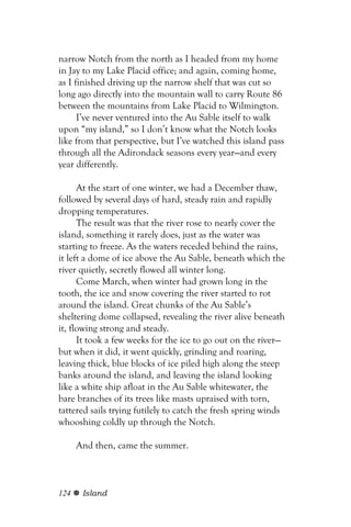 narrow Notch from the north as I headed from my home
in Jay to my Lake Placid office; and again, coming home,
as I finished driving up the narrow shelf that was cut so
long ago directly into the mountain wall to carry Route 86
between the mountains from Lake Placid to Wilmington.
      I’ve never ventured into the Au Sable itself to walk
upon “my island,” so I don’t know what the Notch looks
like from that perspective, but I’ve watched this island pass
through all the Adirondack seasons every year—and every
year differently.

      At the start of one winter, we had a December thaw,
followed by several days of hard, steady rain and rapidly
dropping temperatures.
      The result was that the river rose to nearly cover the
island, something it rarely does, just as the water was
starting to freeze. As the waters receded behind the rains,
it left a dome of ice above the Au Sable, beneath which the
river quietly, secretly flowed all winter long.
      Come March, when winter had grown long in the
tooth, the ice and snow covering the river started to rot
around the island. Great chunks of the Au Sable’s
sheltering dome collapsed, revealing the river alive beneath
it, flowing strong and steady.
      It took a few weeks for the ice to go out on the river—
but when it did, it went quickly, grinding and roaring,
leaving thick, blue blocks of ice piled high along the steep
banks around the island, and leaving the island looking
like a white ship afloat in the Au Sable whitewater, the
bare branches of its trees like masts upraised with torn,
tattered sails trying futilely to catch the fresh spring winds
whooshing coldly up through the Notch.

      And then, came the summer.



124    Island
 