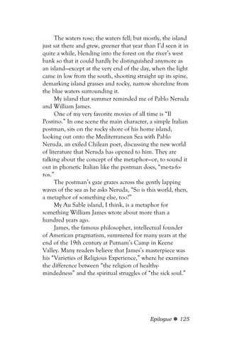 The waters rose; the waters fell; but mostly, the island
just sat there and grew, greener that year than I’d seen it in
quite a while, blending into the forest on the river’s west
bank so that it could hardly be distinguished anymore as
an island—except at the very end of the day, when the light
came in low from the south, shooting straight up its spine,
demarking island grasses and rocky, narrow shoreline from
the blue waters surrounding it.
      My island that summer reminded me of Pablo Neruda
and William James.
      One of my very favorite movies of all time is “Il
Postino.” In one scene the main character, a simple Italian
postman, sits on the rocky shore of his home island,
looking out onto the Mediterranean Sea with Pablo
Neruda, an exiled Chilean poet, discussing the new world
of literature that Neruda has opened to him. They are
talking about the concept of the metaphor—or, to sound it
out in phonetic Italian like the postman does, “me-ta-fo-
ros.”
      The postman’s gaze grazes across the gently lapping
waves of the sea as he asks Neruda, “So is this world, then,
a metaphor of something else, too?”
      My Au Sable island, I think, is a metaphor for
something William James wrote about more than a
hundred years ago.
      James, the famous philosopher, intellectual founder
of American pragmatism, summered for many years at the
end of the 19th century at Putnam’s Camp in Keene
Valley. Many readers believe that James’s masterpiece was
his “Varieties of Religious Experience,” where he examines
the difference between “the religion of healthy-
mindedness” and the spiritual struggles of “the sick soul.”




                                             Epilogue     125
 