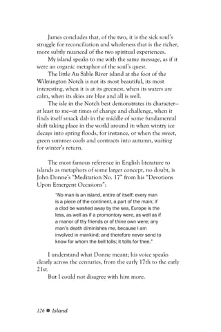 James concludes that, of the two, it is the sick soul’s
struggle for reconciliation and wholeness that is the richer,
more subtly nuanced of the two spiritual experiences.
     My island speaks to me with the same message, as if it
were an organic metaphor of the soul’s quest.
     The little Au Sable River island at the foot of the
Wilmington Notch is not its most beautiful, its most
interesting, when it is at its greenest, when its waters are
calm, when its skies are blue and all is well.
     The isle in the Notch best demonstrates its character—
at least to me—at times of change and challenge, when it
finds itself smack dab in the middle of some fundamental
shift taking place in the world around it: when wintry ice
decays into spring floods, for instance, or when the sweet,
green summer cools and contracts into autumn, waiting
for winter’s return.

     The most famous reference in English literature to
islands as metaphors of some larger concept, no doubt, is
John Donne’s “Meditation No. 17” from his “Devotions
Upon Emergent Occasions”:
        “No man is an island, entire of itself; every man
        is a piece of the continent, a part of the main; if
        a clod be washed away by the sea, Europe is the
        less, as well as if a promontory were, as well as if
        a manor of thy friends or of thine own were; any
        man’s death diminishes me, because I am
        involved in mankind; and therefore never send to
        know for whom the bell tolls; it tolls for thee.”

     I understand what Donne meant; his voice speaks
clearly across the centuries, from the early 17th to the early
21st.
     But I could not disagree with him more.




126   Island
 