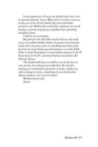 In my experience, all men are islands; each one of us
is separate, distinct, alone. What joins us is the ocean—or,
in the case of my Notch island, the river—that flows
around us all. Within this watery blue medium, we are all
having a common experience, together—but separately,
uniquely, alone.
     Until we are consumed.
     My island in the Au Sable stream will one day wash
away, its boulders broken down, its grasses torn from the
earth—all to become a part of something else built up by
the river in some future age downstream, or on the Sable
Delta in Lake Champlain, or even farther along as it all, all
flows away on the St. Lawrence Seaway toward the cold
Atlantic Ocean.
     The death knell does not toll for me. It tolls for no
one, in fact, for nothing ever really dies. No island’s
passing—no individual’s extinction—is truly a death; it is
only a change in form, a shedding of one identity that
allows another to be cast in its place.
     World without end.
     Amen.




                                            Epilogue     127
 