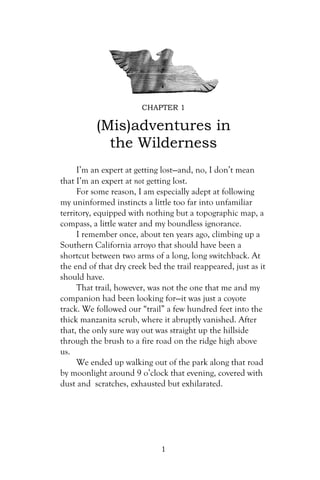 CHAPTER 1

          (Mis)adventures in
            the Wilderness
     I’m an expert at getting lost—and, no, I don’t mean
that I’m an expert at not getting lost.
     For some reason, I am especially adept at following
my uninformed instincts a little too far into unfamiliar
territory, equipped with nothing but a topographic map, a
compass, a little water and my boundless ignorance.
     I remember once, about ten years ago, climbing up a
Southern California arroyo that should have been a
shortcut between two arms of a long, long switchback. At
the end of that dry creek bed the trail reappeared, just as it
should have.
     That trail, however, was not the one that me and my
companion had been looking for—it was just a coyote
track. We followed our “trail” a few hundred feet into the
thick manzanita scrub, where it abruptly vanished. After
that, the only sure way out was straight up the hillside
through the brush to a fire road on the ridge high above
us.
     We ended up walking out of the park along that road
by moonlight around 9 o’clock that evening, covered with
dust and scratches, exhausted but exhilarated.




                              1
 