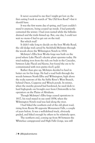 It never occurred to me that I might get lost on the
first outing I took in search of “the Old Iron Road”—but it
should have.
      It was the first warm day of spring, and I just couldn’t
stand it anymore, being cooped up inside. I had patiently
outwaited the winter. I had even waited while the hillsides
drained and the trails firmed up. But, one day, I could not
wait no more—I had to get out on the trail.
      But which trail?
      It didn’t take long to decide on the Iron Works Road,
the old sledge trail carved by Archibald McIntyre through
the woods above the Wilmington Notch in 1814.
      McIntyre’s Elba Iron Works forge was built on the
pond where Lake Placid’s electric plant operates today. He
tried making iron from the rich ore beds in the Cascades,
between Lake Placid and Keene, but found the ore to be
contaminated with iron pyrite—fool’s gold.
      Rather than give up, McIntyre decided to haul in
better ore for his forge. He had a road built through the
woods between North Elba and Wilmington, high above
the rocky narrows of the Au Sable River’s West Branch,
behind Owen, Copperas and Winch ponds. In winter,
when the marshy ground had hardened, he used sleds to
haul high-grade ore brought over from Clintonville to his
operation on the Plains of Abraham.
      Though McIntyre’s Elba forge ceased operations in
1817, his road stayed in use until 1854, when the
Wilmington Notch road was laid along the river.
      I had hiked the southern end of the old ghost road,
rising from Route 86 opposite Monument Falls, a couple
of years before. It was a well-defined track, obviously
graded, and hiked enough by others to be relatively open.
      The northern end, coming up from 86 between the
Whiteface campground and High Falls Gorge, was still



2   (Mis)adventures
 