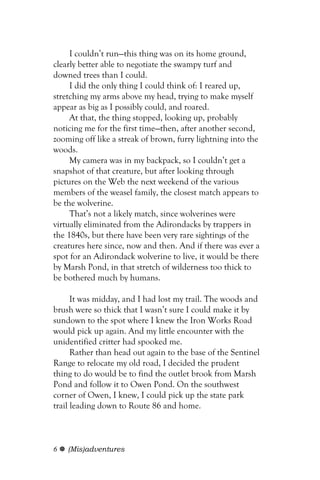 I couldn’t run—this thing was on its home ground,
clearly better able to negotiate the swampy turf and
downed trees than I could.
     I did the only thing I could think of: I reared up,
stretching my arms above my head, trying to make myself
appear as big as I possibly could, and roared.
     At that, the thing stopped, looking up, probably
noticing me for the first time—then, after another second,
zooming off like a streak of brown, furry lightning into the
woods.
     My camera was in my backpack, so I couldn’t get a
snapshot of that creature, but after looking through
pictures on the Web the next weekend of the various
members of the weasel family, the closest match appears to
be the wolverine.
     That’s not a likely match, since wolverines were
virtually eliminated from the Adirondacks by trappers in
the 1840s, but there have been very rare sightings of the
creatures here since, now and then. And if there was ever a
spot for an Adirondack wolverine to live, it would be there
by Marsh Pond, in that stretch of wilderness too thick to
be bothered much by humans.

      It was midday, and I had lost my trail. The woods and
brush were so thick that I wasn’t sure I could make it by
sundown to the spot where I knew the Iron Works Road
would pick up again. And my little encounter with the
unidentified critter had spooked me.
      Rather than head out again to the base of the Sentinel
Range to relocate my old road, I decided the prudent
thing to do would be to find the outlet brook from Marsh
Pond and follow it to Owen Pond. On the southwest
corner of Owen, I knew, I could pick up the state park
trail leading down to Route 86 and home.



6   (Mis)adventures
 
