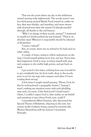 That was the point where my day in the wilderness
started turning truly nightmarish. The woods weren’t any
less thick going around Marsh Pond toward its outlet—in
fact, they were thicker, and marshier, and more strewn
with downed trees than the terrain I’d already traveled
through, all thanks to the evil beavers.
      “Who’s in charge of these woods, anyway?” I muttered
to myself as I slowly pushed my way forward. “They’re an
absolute mess! Whoever is responsible should be ashamed
of themselves.
      “I want a refund!”
      But, of course, there was no refund to be had—and no
relief, either.
      A couple of times, trying to follow indications on the
map, I found myself getting more lost, not less. Every time
that happened, I had to stop, re-orient myself with map
and compass to the visible high points, and get back on
track.
      I got scared a few times, realizing how easy it would be
to get completely lost, far from trails, deep in the woods,
were it not for my map and compass—and what if I were
reading them wrong?
      A few times I caught myself praying, “Please, God, let
this be such-and-such a geographic feature,” hoping I
wasn’t making my situation worse with each plodding
step—and, of course, if the final pond I found wasn’t
Owen, I couldn’t expect God to alter reality on my behalf
and transform it into Owen Pond, now, could I?
      I remembered Albert Einstein, who discovered the
Special Theory of Relativity, objecting to the new, less
certain world of physics being created by scientists like
Werner Heisenberg with his famous Uncertainty
Principle.




                                          Old Iron Road     7
 
