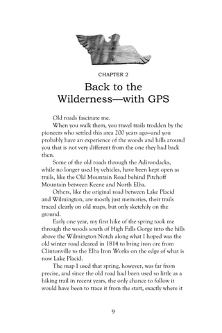 CHAPTER 2

           Back to the
      Wilderness—with GPS
      Old roads fascinate me.
      When you walk them, you travel trails trodden by the
pioneers who settled this area 200 years ago—and you
probably have an experience of the woods and hills around
you that is not very different from the one they had back
then.
      Some of the old roads through the Adirondacks,
while no longer used by vehicles, have been kept open as
trails, like the Old Mountain Road behind Pitchoff
Mountain between Keene and North Elba.
      Others, like the original road between Lake Placid
and Wilmington, are mostly just memories, their trails
traced clearly on old maps, but only sketchily on the
ground.
      Early one year, my first hike of the spring took me
through the woods south of High Falls Gorge into the hills
above the Wilmington Notch along what I hoped was the
old winter road cleared in 1814 to bring iron ore from
Clintonville to the Elba Iron Works on the edge of what is
now Lake Placid.
      The map I used that spring, however, was far from
precise, and since the old road had been used so little as a
hiking trail in recent years, the only chance to follow it
would have been to trace it from the start, exactly where it


                             9
 