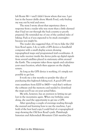left Route 86—and I didn’t know where that was. I got
lost in the beaver defile above Marsh Pond, only finding
my way out by trial and error.
      The story I wrote about that experience drew a
response from a reader who was more than a little alarmed
that I had set out through the back country so poorly
prepared. He reminded me of one of the cardinal rules of
hiking: Pack as if you expected to be stuck overnight—
because you might be.
      The reader also suggested that, if I try to hike the Old
Iron Road again, I do so with a GPS device—a handheld
computer with a small display screen showing
topographical maps and programmed trail coordinates. A
tiny radio receiver inside the device picks up digital signals
from several satellites placed in stationary orbits around
the Earth. The computer takes those signals and calculates
your exact location, which then appears on the display
screen.
      As long as the GPS device is working, it’s simply not
possible to get lost.
      It took me a few months to ponder the idea of
purchasing this high-tech hiking tool. A good GPS unit
runs anywhere from $200 to $400—and that’s without
the software and the memory card needed to download
the maps you’ll use on your actual hikes.
      My wife, however, has an aversion to letting me get
lost in the mountains again. When my birthday came
along, she used the opportunity to get me a GPS.
      After spending a couple of evenings reading through
the manual and learning how to use the machine, I got
hold of the best hard copy I could find of a topographical
map showing the Old Iron Road’s path. Plattsburgh
historian and Adirondack Mountain Club member Jim




10   Back to the Wilderness
 