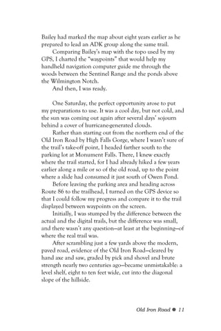 Bailey had marked the map about eight years earlier as he
prepared to lead an ADK group along the same trail.
     Comparing Bailey’s map with the topo used by my
GPS, I charted the “waypoints” that would help my
handheld navigation computer guide me through the
woods between the Sentinel Range and the ponds above
the Wilmington Notch.
     And then, I was ready.

     One Saturday, the perfect opportunity arose to put
my preparations to use. It was a cool day, but not cold, and
the sun was coming out again after several days’ sojourn
behind a cover of hurricane-generated clouds.
     Rather than starting out from the northern end of the
Old Iron Road by High Falls Gorge, where I wasn’t sure of
the trail’s take-off point, I headed farther south to the
parking lot at Monument Falls. There, I knew exactly
where the trail started, for I had already hiked a few years
earlier along a mile or so of the old road, up to the point
where a slide had consumed it just south of Owen Pond.
     Before leaving the parking area and heading across
Route 86 to the trailhead, I turned on the GPS device so
that I could follow my progress and compare it to the trail
displayed between waypoints on the screen.
     Initially, I was stumped by the difference between the
actual and the digital trails, but the difference was small,
and there wasn’t any question—at least at the beginning—of
where the real trail was.
     After scrambling just a few yards above the modern,
paved road, evidence of the Old Iron Road—cleared by
hand axe and saw, graded by pick and shovel and brute
strength nearly two centuries ago—became unmistakable: a
level shelf, eight to ten feet wide, cut into the diagonal
slope of the hillside.



                                       Old Iron Road     11
 