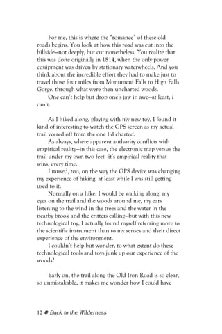 For me, this is where the “romance” of these old
roads begins. You look at how this road was cut into the
hillside—not deeply, but cut nonetheless. You realize that
this was done originally in 1814, when the only power
equipment was driven by stationary waterwheels. And you
think about the incredible effort they had to make just to
travel those four miles from Monument Falls to High Falls
Gorge, through what were then uncharted woods.
      One can’t help but drop one’s jaw in awe—at least, I
can’t.

      As I hiked along, playing with my new toy, I found it
kind of interesting to watch the GPS screen as my actual
trail veered off from the one I’d charted.
      As always, where apparent authority conflicts with
empirical reality—in this case, the electronic map versus the
trail under my own two feet—it’s empirical reality that
wins, every time.
      I mused, too, on the way the GPS device was changing
my experience of hiking, at least while I was still getting
used to it.
      Normally on a hike, I would be walking along, my
eyes on the trail and the woods around me, my ears
listening to the wind in the trees and the water in the
nearby brook and the critters calling—but with this new
technological toy, I actually found myself referring more to
the scientific instrument than to my senses and their direct
experience of the environment.
      I couldn’t help but wonder, to what extent do these
technological tools and toys junk up our experience of the
woods?

    Early on, the trail along the Old Iron Road is so clear,
so unmistakable, it makes me wonder how I could have



12   Back to the Wilderness
 