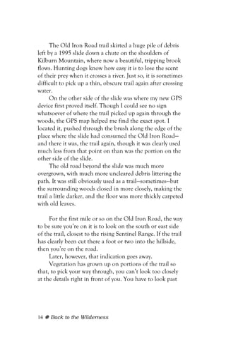 The Old Iron Road trail skirted a huge pile of debris
left by a 1995 slide down a chute on the shoulders of
Kilburn Mountain, where now a beautiful, tripping brook
flows. Hunting dogs know how easy it is to lose the scent
of their prey when it crosses a river. Just so, it is sometimes
difficult to pick up a thin, obscure trail again after crossing
water.
      On the other side of the slide was where my new GPS
device first proved itself. Though I could see no sign
whatsoever of where the trail picked up again through the
woods, the GPS map helped me find the exact spot. I
located it, pushed through the brush along the edge of the
place where the slide had consumed the Old Iron Road—
and there it was, the trail again, though it was clearly used
much less from that point on than was the portion on the
other side of the slide.
      The old road beyond the slide was much more
overgrown, with much more uncleared debris littering the
path. It was still obviously used as a trail—sometimes—but
the surrounding woods closed in more closely, making the
trail a little darker, and the floor was more thickly carpeted
with old leaves.

     For the first mile or so on the Old Iron Road, the way
to be sure you’re on it is to look on the south or east side
of the trail, closest to the rising Sentinel Range. If the trail
has clearly been cut there a foot or two into the hillside,
then you’re on the road.
     Later, however, that indication goes away.
     Vegetation has grown up on portions of the trail so
that, to pick your way through, you can’t look too closely
at the details right in front of you. You have to look past




14   Back to the Wilderness
 