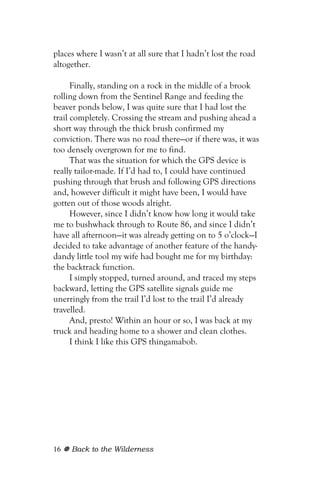 places where I wasn’t at all sure that I hadn’t lost the road
altogether.

      Finally, standing on a rock in the middle of a brook
rolling down from the Sentinel Range and feeding the
beaver ponds below, I was quite sure that I had lost the
trail completely. Crossing the stream and pushing ahead a
short way through the thick brush confirmed my
conviction. There was no road there—or if there was, it was
too densely overgrown for me to find.
      That was the situation for which the GPS device is
really tailor-made. If I’d had to, I could have continued
pushing through that brush and following GPS directions
and, however difficult it might have been, I would have
gotten out of those woods alright.
      However, since I didn’t know how long it would take
me to bushwhack through to Route 86, and since I didn’t
have all afternoon—it was already getting on to 5 o’clock—I
decided to take advantage of another feature of the handy-
dandy little tool my wife had bought me for my birthday:
the backtrack function.
      I simply stopped, turned around, and traced my steps
backward, letting the GPS satellite signals guide me
unerringly from the trail I’d lost to the trail I’d already
travelled.
      And, presto! Within an hour or so, I was back at my
truck and heading home to a shower and clean clothes.
      I think I like this GPS thingamabob.




16   Back to the Wilderness
 