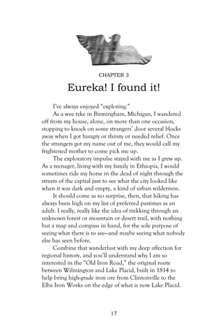 CHAPTER 3

          Eureka! I found it!
     I’ve always enjoyed “exploring.”
     As a wee tyke in Birmingham, Michigan, I wandered
off from my house, alone, on more than one occasion,
stopping to knock on some strangers’ door several blocks
away when I got hungry or thirsty or needed relief. Once
the strangers got my name out of me, they would call my
frightened mother to come pick me up.
     The exploratory impulse stayed with me as I grew up.
As a teenager, living with my family in Ethiopia, I would
sometimes ride my horse in the dead of night through the
streets of the capital just to see what the city looked like
when it was dark and empty, a kind of urban wilderness.
     It should come as no surprise, then, that hiking has
always been high on my list of preferred pastimes as an
adult. I really, really like the idea of trekking through an
unknown forest or mountain or desert trail, with nothing
but a map and compass in hand, for the sole purpose of
seeing what there is to see—and maybe seeing what nobody
else has seen before.
     Combine that wanderlust with my deep affection for
regional history, and you’ll understand why I am so
interested in the “Old Iron Road,” the original route
between Wilmington and Lake Placid, built in 1814 to
help bring high-grade iron ore from Clintonville to the
Elba Iron Works on the edge of what is now Lake Placid.



                            17
 