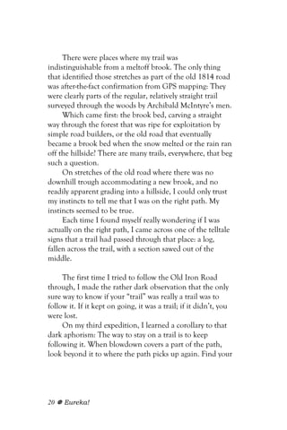 There were places where my trail was
indistinguishable from a meltoff brook. The only thing
that identified those stretches as part of the old 1814 road
was after-the-fact confirmation from GPS mapping: They
were clearly parts of the regular, relatively straight trail
surveyed through the woods by Archibald McIntyre’s men.
     Which came first: the brook bed, carving a straight
way through the forest that was ripe for exploitation by
simple road builders, or the old road that eventually
became a brook bed when the snow melted or the rain ran
off the hillside? There are many trails, everywhere, that beg
such a question.
     On stretches of the old road where there was no
downhill trough accommodating a new brook, and no
readily apparent grading into a hillside, I could only trust
my instincts to tell me that I was on the right path. My
instincts seemed to be true.
     Each time I found myself really wondering if I was
actually on the right path, I came across one of the telltale
signs that a trail had passed through that place: a log,
fallen across the trail, with a section sawed out of the
middle.

     The first time I tried to follow the Old Iron Road
through, I made the rather dark observation that the only
sure way to know if your “trail” was really a trail was to
follow it. If it kept on going, it was a trail; if it didn’t, you
were lost.
     On my third expedition, I learned a corollary to that
dark aphorism: The way to stay on a trail is to keep
following it. When blowdown covers a part of the path,
look beyond it to where the path picks up again. Find your




20   Eureka!
 