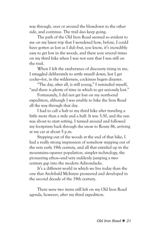 way through, over or around the blowdown to the other
side, and continue. The trail does keep going.
      The path of the Old Iron Road seemed so evident to
me on my latest trip that I wondered how, before, I could
have gotten as lost as I did—but, you know, it’s incredibly
easy to get lost in the woods, and there were several times
on my third hike when I was not sure that I was still on
the trail.
      When I felt the exuberance of discovery rising in me,
I struggled deliberately to settle myself down, lest I get
cocky—for, in the wilderness, cockiness begets disaster.
      “The day, after all, is still young,” I reminded myself,
“and there is plenty of time in which to get seriously lost.”
      Fortunately, I did not get lost on my north-end
expedition, although I was unable to hike the Iron Road
all the way through that day.
      I had to call a halt to my third hike after traveling a
little more than a mile and a half. It was 3:30, and the sun
was about to start setting. I turned around and followed
my footprints back through the snow to Route 86, arriving
at my car at about 5 p.m.
      Stepping out of the woods at the end of that hike, I
had a really strong impression of somehow stepping out of
the very early 19th century, and all that entailed up in the
mountains—sparser population, simpler technology, the
pioneering ethos—and very suddenly jumping a two-
century gap into the modern Adirondacks.
      It’s a different world in which we live today than the
one that Archibald McIntyre pioneered and developed in
the second decade of the 19th century.

    There were two items still left on my Old Iron Road
agenda, however, after my third expedition.




                                         Old Iron Road     21
 