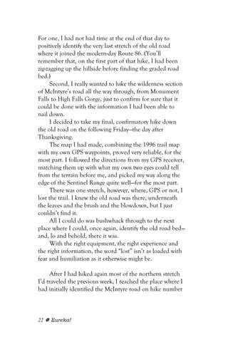 For one, I had not had time at the end of that day to
positively identify the very last stretch of the old road
where it joined the modern-day Route 86. (You’ll
remember that, on the first part of that hike, I had been
zig-zagging up the hillside before finding the graded road
bed.)
      Second, I really wanted to hike the wilderness section
of McIntyre’s road all the way through, from Monument
Falls to High Falls Gorge, just to confirm for sure that it
could be done with the information I had been able to
nail down.
      I decided to take my final, confirmatory hike down
the old road on the following Friday—the day after
Thanksgiving.
      The map I had made, combining the 1996 trail map
with my own GPS waypoints, proved very reliable, for the
most part. I followed the directions from my GPS receiver,
matching them up with what my own two eyes could tell
from the terrain before me, and picked my way along the
edge of the Sentinel Range quite well—for the most part.
      There was one stretch, however, where, GPS or not, I
lost the trail. I knew the old road was there, underneath
the leaves and the brush and the blowdown, but I just
couldn’t find it.
      All I could do was bushwhack through to the next
place where I could, once again, identify the old road bed—
and, lo and behold, there it was.
      With the right equipment, the right experience and
the right information, the word “lost” isn’t as loaded with
fear and humiliation as it otherwise might be.

     After I had hiked again most of the northern stretch
I’d traveled the previous week, I reached the place where I
had initially identified the McIntyre road on hike number



22   Eureka!
 
