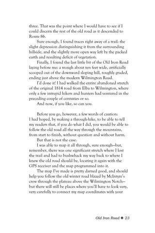 three. That was the point where I would have to see if I
could discern the rest of the old road as it descended to
Route 86.
      Sure enough, I found traces right away of a trail: the
slight depression distinguishing it from the surrounding
hillside, and the slightly more open way left by the packed
earth and resulting deficit of vegetation.
      Finally, I found the last little bit of the Old Iron Road
laying before me: a trough about ten feet wide, artificially
scooped out of the downward sloping hill, roughly graded,
ending just above the modern Wilmington Road.
      I’d done it! I had walked the entire abandoned stretch
of the original 1814 road from Elba to Wilmington, where
only a few intrepid hikers and hunters had ventured in the
preceding couple of centuries or so.
      And now, if you like, so can you.

     Before you go, however, a few words of caution:
I had hoped, by making a through-hike, to be able to tell
my readers that, if you do what I did, you would be able to
follow the old road all the way through the mountains,
from start to finish, without question and without harm.
     But that is not the case.
     I was able to map it all through, sure enough—but,
remember, there was one significant stretch where I lost
the trail and had to bushwhack my way back to where I
knew the old road should be, locating it again with the
GPS receiver and the map programmed into it.
     The map I’ve made is pretty darned good, and should
help you follow the old winter road blazed by McIntyre’s
crew through the plateau above the Wilmington Notch—
but there will still be places where you’ll have to look very,
very carefully to connect my map coordinates with your




                                          Old Iron Road     23
 