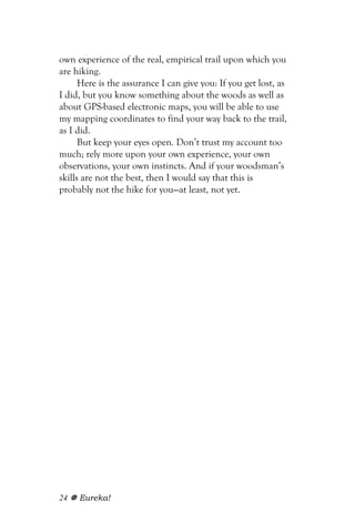 own experience of the real, empirical trail upon which you
are hiking.
      Here is the assurance I can give you: If you get lost, as
I did, but you know something about the woods as well as
about GPS-based electronic maps, you will be able to use
my mapping coordinates to find your way back to the trail,
as I did.
      But keep your eyes open. Don’t trust my account too
much; rely more upon your own experience, your own
observations, your own instincts. And if your woodsman’s
skills are not the best, then I would say that this is
probably not the hike for you—at least, not yet.




24   Eureka!
 