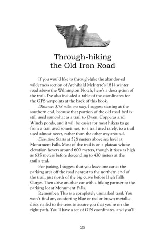 Through-hiking
           the Old Iron Road
      If you would like to through-hike the abandoned
wilderness section of Archibald McIntyre’s 1814 winter
road above the Wilmington Notch, here’s a description of
the trail. I’ve also included a table of the coordinates for
the GPS waypoints at the back of this book.
      Distance: 3.78 miles one way. I suggest starting at the
southern end, because that portion of the old road bed is
still used somewhat as a trail to Owen, Copperas and
Winch ponds, and it will be easier for most hikers to go
from a trail used sometimes, to a trail used rarely, to a trail
used almost never, rather than the other way around.
      Elevation: Starts at 528 meters above sea level at
Monument Falls. Most of the trail is on a plateau whose
elevation hovers around 600 meters, though it rises as high
as 635 meters before descending to 430 meters at the
trail’s end.
      For parking, I suggest that you leave one car at the
parking area off the road nearest to the northern end of
the trail, just north of the big curve before High Falls
Gorge. Then drive another car with a hiking partner to the
parking lot at Monument Falls.
      Remember: This is a completely unmarked trail. You
won’t find any comforting blue or red or brown metallic
discs nailed to the trees to assure you that you’re on the
right path. You’ll have a set of GPS coordinates, and you’ll


                              25
 