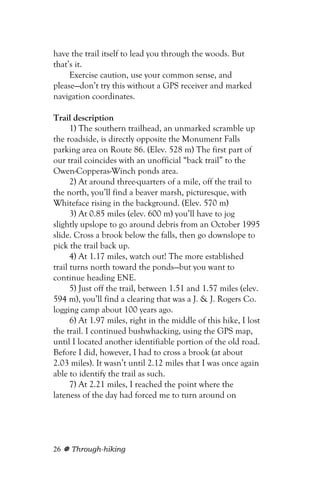 have the trail itself to lead you through the woods. But
that’s it.
     Exercise caution, use your common sense, and
please—don’t try this without a GPS receiver and marked
navigation coordinates.

Trail description
      1) The southern trailhead, an unmarked scramble up
the roadside, is directly opposite the Monument Falls
parking area on Route 86. (Elev. 528 m) The first part of
our trail coincides with an unofficial “back trail” to the
Owen-Copperas-Winch ponds area.
      2) At around three-quarters of a mile, off the trail to
the north, you’ll find a beaver marsh, picturesque, with
Whiteface rising in the background. (Elev. 570 m)
      3) At 0.85 miles (elev. 600 m) you’ll have to jog
slightly upslope to go around debris from an October 1995
slide. Cross a brook below the falls, then go downslope to
pick the trail back up.
      4) At 1.17 miles, watch out! The more established
trail turns north toward the ponds—but you want to
continue heading ENE.
      5) Just off the trail, between 1.51 and 1.57 miles (elev.
594 m), you’ll find a clearing that was a J. & J. Rogers Co.
logging camp about 100 years ago.
      6) At 1.97 miles, right in the middle of this hike, I lost
the trail. I continued bushwhacking, using the GPS map,
until I located another identifiable portion of the old road.
Before I did, however, I had to cross a brook (at about
2.03 miles). It wasn’t until 2.12 miles that I was once again
able to identify the trail as such.
      7) At 2.21 miles, I reached the point where the
lateness of the day had forced me to turn around on




26   Through-hiking
 