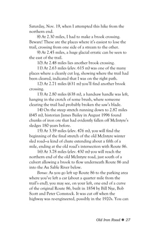 Saturday, Nov. 19, when I attempted this hike from the
northern end.
      8) At 2.30 miles, I had to make a brook crossing.
Beware! These are the places where it’s easiest to lose the
trail, crossing from one side of a stream to the other.
      9) At 2.45 miles, a huge glacial erratic can be seen to
the east of the trail.
      10) At 2.48 miles lies another brook crossing.
      11) At 2.63 miles (elev. 615 m) was one of the many
places where a cleanly cut log, showing where the trail had
been cleared, indicated that I was on the right path.
      12) At 2.71 miles (631 m) you’ll find another brook
crossing.
      13) At 2.80 miles (638 m), a handsaw handle was left,
hanging in the crotch of some brush, where someone
clearing the trail had probably broken the saw’s blade.
      14) On the steep stretch running down to 2.87 miles
(645 m), historian James Bailey in August 1996 found
chunks of iron ore that had evidently fallen off McIntyre’s
sledges 180 years before.
      15) At 3.59 miles (elev. 476 m), you will find the
beginning of the final stretch of the old McIntyre winter
sled road—a kind of chute extending about a fifth of a
mile, ending at the old road’s intersection with Route 86.
      16) At 3.78 miles (elev. 430 m) you will reach the
northern end of the old McIntyre road, just south of a
culvert allowing a brook to flow underneath Route 86 and
into the Au Sable River below.
      Bonus: As you go left up Route 86 to the parking area
where you’ve left a car (about a quarter mile from the
trail’s end), you may see, on your left, one end of a curve
of the original Route 86, built in 1854 by Bill Nye, Bob
Scott and Peter Comstock. It was cut off when the
highway was re-engineered, possibly in the 1920s. You can



                                        Old Iron Road     27
 