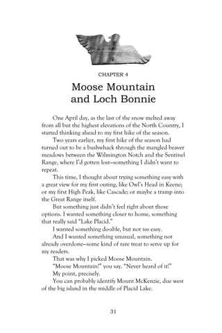 CHAPTER 4

           Moose Mountain
           and Loch Bonnie
     One April day, as the last of the snow melted away
from all but the highest elevations of the North Country, I
started thinking ahead to my first hike of the season.
     Two years earlier, my first hike of the season had
turned out to be a bushwhack through the mangled beaver
meadows between the Wilmington Notch and the Sentinel
Range, where I’d gotten lost—something I didn’t want to
repeat.
     This time, I thought about trying something easy with
a great view for my first outing, like Owl’s Head in Keene;
or my first High Peak, like Cascade; or maybe a tramp into
the Great Range itself.
     But something just didn’t feel right about those
options. I wanted something closer to home, something
that really said “Lake Placid.”
     I wanted something do-able, but not too easy.
     And I wanted something unusual, something not
already overdone—some kind of rare treat to serve up for
my readers.
     That was why I picked Moose Mountain.
     “Moose Mountain?” you say. “Never heard of it!”
     My point, precisely.
     You can probably identify Mount McKenzie, due west
of the big island in the middle of Placid Lake.


                            31
 