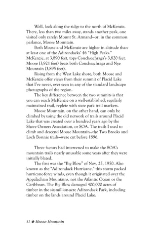 Well, look along the ridge to the north of McKenzie.
There, less than two miles away, stands another peak, one
visited only rarely: Mount St. Armand—or, in the common
parlance, Moose Mountain.
      Both Moose and McKenzie are higher in altitude than
at least one of the Adirondacks’ 46 “High Peaks.”
McKenzie, at 3,890 feet, tops Couchsachraga’s 3,820 feet.
Moose (3,921 feet) beats both Couchsachraga and Nye
Mountain (3,895 feet).
      Rising from the West Lake shore, both Moose and
McKenzie offer views from their summit of Placid Lake
that I’ve never, ever seen in any of the standard landscape
photographs of the region.
      The key difference between the two summits is that
you can reach McKenzie on a well-established, regularly
maintained trail, replete with state park trail markers.
      Moose Mountain, on the other hand, can only be
climbed by using the old network of trails around Placid
Lake that was created over a hundred years ago by the
Shore Owners Association, or SOA. The trails I used to
climb and descend Moose Mountain—the Two Brooks and
Loch Bonnie trails—were cut before 1896.

     Three factors had intervened to make the SOA’s
mountain trails nearly unusable some years after they were
initially blazed.
     The first was the “Big Blow” of Nov. 25, 1950. Also
known as the “Adirondack Hurricane,” this storm packed
hurricane-force winds, even though it originated over the
Appalachian Mountains, not the Atlantic Ocean or the
Caribbean. The Big Blow damaged 400,000 acres of
timber in the six-million-acre Adirondack Park, including
timber on the lands around Placid Lake.




32   Moose Mountain
 