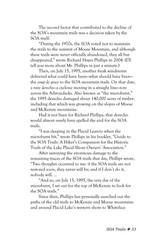 The second factor that contributed to the decline of
the SOA’s mountain trails was a decision taken by the
SOA itself.
      “During the 1970s, the SOA voted not to maintain
the trails to the summit of Moose Mountain, and although
these trails were never officially abandoned, they all but
disappeared,” wrote Richard Hayes Phillips in 2004. (I’ll
tell you more about Mr. Phillips in just a minute.)
      Then, on July 15, 1995, another freak windstorm
delivered what could have been—what should have been—
the coup de grace to the SOA mountain trails. On that date,
a rare derecho—a cyclone moving in a straight line—tore
across the Adirondacks. Also known as “the microburst,”
the 1995 derecho damaged about 140,000 acres of timber,
including that which was growing on the slopes of Moose
and McKenzie mountains.
      Had it not been for Richard Phillips, that derecho
would almost surely have spelled the end for the SOA
trails.
      “I was sleeping in the Placid Lean-to when the
microburst hit,” wrote Phillips in his booklet, “Guide to
the SOA Trails: A Hiker’s Companion for the Historic
Trails of the Lake Placid Shore Owners’ Association.”
      After surveying the enormous damage to the
remaining traces of the SOA trails that day, Phillips wrote,
“Two thoughts occurred to me: if the SOA trails are not
restored soon, they never will be; and if I don’t do it,
nobody will. ...
      “And so, on July 15, 1995, the very day of the
microburst, I set out for the top of McKenzie to look for
the SOA trails.”
      Since then, Phillips has personally searched out the
paths of the old trails to McKenzie and Moose mountains
and around Placid Lake’s western shore to Whiteface



                                           SOA Trails    33
 