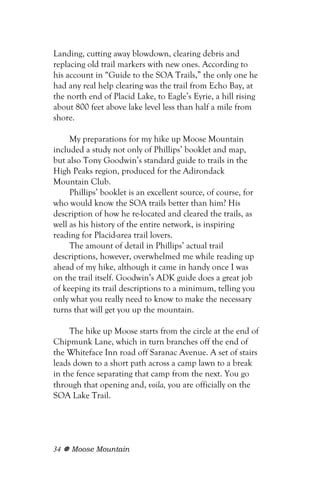 Landing, cutting away blowdown, clearing debris and
replacing old trail markers with new ones. According to
his account in “Guide to the SOA Trails,” the only one he
had any real help clearing was the trail from Echo Bay, at
the north end of Placid Lake, to Eagle’s Eyrie, a hill rising
about 800 feet above lake level less than half a mile from
shore.

     My preparations for my hike up Moose Mountain
included a study not only of Phillips’ booklet and map,
but also Tony Goodwin’s standard guide to trails in the
High Peaks region, produced for the Adirondack
Mountain Club.
     Phillips’ booklet is an excellent source, of course, for
who would know the SOA trails better than him? His
description of how he re-located and cleared the trails, as
well as his history of the entire network, is inspiring
reading for Placid-area trail lovers.
     The amount of detail in Phillips’ actual trail
descriptions, however, overwhelmed me while reading up
ahead of my hike, although it came in handy once I was
on the trail itself. Goodwin’s ADK guide does a great job
of keeping its trail descriptions to a minimum, telling you
only what you really need to know to make the necessary
turns that will get you up the mountain.

     The hike up Moose starts from the circle at the end of
Chipmunk Lane, which in turn branches off the end of
the Whiteface Inn road off Saranac Avenue. A set of stairs
leads down to a short path across a camp lawn to a break
in the fence separating that camp from the next. You go
through that opening and, voila, you are officially on the
SOA Lake Trail.




34   Moose Mountain
 