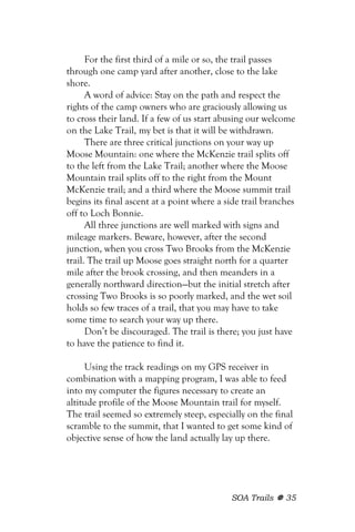 For the first third of a mile or so, the trail passes
through one camp yard after another, close to the lake
shore.
      A word of advice: Stay on the path and respect the
rights of the camp owners who are graciously allowing us
to cross their land. If a few of us start abusing our welcome
on the Lake Trail, my bet is that it will be withdrawn.
      There are three critical junctions on your way up
Moose Mountain: one where the McKenzie trail splits off
to the left from the Lake Trail; another where the Moose
Mountain trail splits off to the right from the Mount
McKenzie trail; and a third where the Moose summit trail
begins its final ascent at a point where a side trail branches
off to Loch Bonnie.
      All three junctions are well marked with signs and
mileage markers. Beware, however, after the second
junction, when you cross Two Brooks from the McKenzie
trail. The trail up Moose goes straight north for a quarter
mile after the brook crossing, and then meanders in a
generally northward direction—but the initial stretch after
crossing Two Brooks is so poorly marked, and the wet soil
holds so few traces of a trail, that you may have to take
some time to search your way up there.
      Don’t be discouraged. The trail is there; you just have
to have the patience to find it.

     Using the track readings on my GPS receiver in
combination with a mapping program, I was able to feed
into my computer the figures necessary to create an
altitude profile of the Moose Mountain trail for myself.
The trail seemed so extremely steep, especially on the final
scramble to the summit, that I wanted to get some kind of
objective sense of how the land actually lay up there.




                                            SOA Trails     35
 