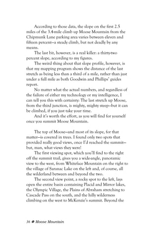 According to those data, the slope on the first 2.5
miles of the 3.4-mile climb up Moose Mountain from the
Chipmunk Lane parking area varies between eleven and
fifteen percent—a steady climb, but not deadly by any
means.
      The last bit, however, is a real killer: a thirty-two
percent slope, according to my figures.
      The weird thing about that slope profile, however, is
that my mapping program shows the distance of the last
stretch as being less than a third of a mile, rather than just
under a full mile as both Goodwin and Phillips’ guides
report.
      No matter what the actual numbers, and regardless of
the failure of either my technology or my intelligence, I
can tell you this with certainty: The last stretch up Moose,
from the third junction, is mighty, mighty steep—but it can
be climbed, if you just take your time.
      And it’s worth the effort, as you will find for yourself
once you summit Moose Mountain.

     The top of Moose—and most of its slope, for that
matter—is covered in trees. I found only two spots that
provided really good views, once I’d reached the summit—
but, man, what views they were!
     The first viewing spot, which you’ll find to the right
off the summit trail, gives you a wide-angle, panoramic
view to the west, from Whiteface Mountain on the right to
the village of Saranac Lake on the left and, of course, all
the wilderland between and beyond the two.
     The second view point, a rocky spot to the left, lays
open the entire basin containing Placid and Mirror lakes,
the Olympic Village, the Plains of Abraham stretching to
Cascade Pass on the south, and the hilly wilderness
climbing on the west to McKenzie’s summit. Beyond the



36   Moose Mountain
 