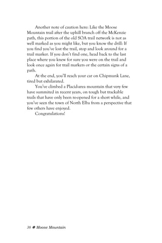 Another note of caution here: Like the Moose
Mountain trail after the uphill branch off the McKenzie
path, this portion of the old SOA trail network is not as
well marked as you might like, but you know the drill: If
you find you’ve lost the trail, stop and look around for a
trail marker. If you don’t find one, head back to the last
place where you knew for sure you were on the trail and
look once again for trail markers or the certain signs of a
path.
      At the end, you’ll reach your car on Chipmunk Lane,
tired but exhilarated.
      You’ve climbed a Placid-area mountain that very few
have summited in recent years, on tough but trackable
trails that have only been re-opened for a short while, and
you’ve seen the town of North Elba from a perspective that
few others have enjoyed.
      Congratulations!




38   Moose Mountain
 