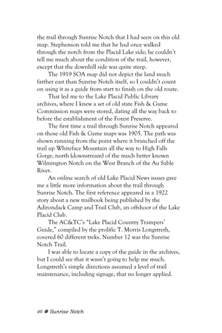 the trail through Sunrise Notch that I had seen on this old
map. Stephenson told me that he had once walked
through the notch from the Placid Lake side; he couldn’t
tell me much about the condition of the trail, however,
except that the downhill side was quite steep.
      The 1919 SOA map did not depict the land much
farther east than Sunrise Notch itself, so I couldn’t count
on using it as a guide from start to finish on the old route.
      That led me to the Lake Placid Public Library
archives, where I knew a set of old state Fish & Game
Commission maps were stored, dating all the way back to
before the establishment of the Forest Preserve.
      The first time a trail through Sunrise Notch appeared
on those old Fish & Game maps was 1905. The path was
shown running from the point where it branched off the
trail up Whiteface Mountain all the way to High Falls
Gorge, north (downstream) of the much better known
Wilmington Notch on the West Branch of the Au Sable
River.
      An online search of old Lake Placid News issues gave
me a little more information about the trail through
Sunrise Notch. The first reference appeared in a 1922
story about a new trailbook being published by the
Adirondack Camp and Trail Club, an offshoot of the Lake
Placid Club.
      The AC&TC’s “Lake Placid Country Trampers’
Guide,” compiled by the prolific T. Morris Longstreth,
covered 60 different treks. Number 12 was the Sunrise
Notch Trail.
      I was able to locate a copy of the guide in the archives,
but I could see that it wasn’t going to help me much.
Longstreth’s simple directions assumed a level of trail
maintenance, including signage, that no longer applied.




40   Sunrise Notch
 