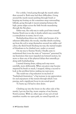 For a while, I tried going through the marsh rather
than around it. Both ways had their difficulties. Going
around the marsh meant pushing through brush or
keeping my footing on the sometimes steep surrounding
hillside; going through it meant jumping between the
high, grassy ridges across the little brooks meandering
through the flat place.
      Either way, the only way to make good time toward
Sunrise Notch was to take it slowly—which may sound like
a contradiction in terms, but it’s not.
      Bushwhacking drives me a little nuts because of its
inherent difficulties: the woody, vine-like shrubs reaching
up from the soil to wrap themselves around my ankles and
calves; the thick brush blocking my way; the myriad tangles
of blowdown to be climbed over, under or around.
      On my way to Sunrise Notch, I finally came to
understand that it was the state of “nuts-ness” generated by
my frustration that most impeded my forward motion, far
more so than any of the physical delays that naturally go
along with bushwhacking.
      I started slowing down, taking each step more
carefully, more deliberately. When any given step became
impaired by brush or muck, I stopped, taking a second to
look at the problem before making my next move.
      The result was a big reduction in my level of
“bushwhack frustration,” a big increase in my appreciation
for and enjoyment of the terrain through which I was
passing, and a significant boost in my actual speed.
      To hurry up, I’d had to slow down.

    Climbing up into the forest on the other side of the
marsh, I got my first big, ironic surprise of my Sunrise
Notch journey. With no other signs of any sort of trail
anywhere nearby—no open path, no sawed log-ends, no



44   Sunrise Notch
 