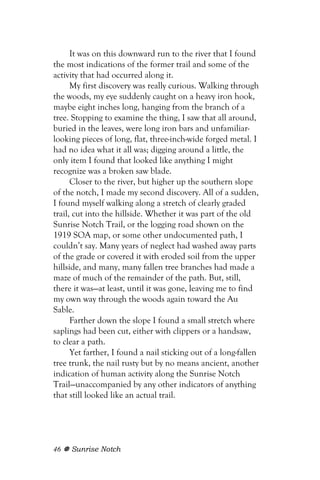It was on this downward run to the river that I found
the most indications of the former trail and some of the
activity that had occurred along it.
      My first discovery was really curious. Walking through
the woods, my eye suddenly caught on a heavy iron hook,
maybe eight inches long, hanging from the branch of a
tree. Stopping to examine the thing, I saw that all around,
buried in the leaves, were long iron bars and unfamiliar-
looking pieces of long, flat, three-inch-wide forged metal. I
had no idea what it all was; digging around a little, the
only item I found that looked like anything I might
recognize was a broken saw blade.
      Closer to the river, but higher up the southern slope
of the notch, I made my second discovery. All of a sudden,
I found myself walking along a stretch of clearly graded
trail, cut into the hillside. Whether it was part of the old
Sunrise Notch Trail, or the logging road shown on the
1919 SOA map, or some other undocumented path, I
couldn’t say. Many years of neglect had washed away parts
of the grade or covered it with eroded soil from the upper
hillside, and many, many fallen tree branches had made a
maze of much of the remainder of the path. But, still,
there it was—at least, until it was gone, leaving me to find
my own way through the woods again toward the Au
Sable.
      Farther down the slope I found a small stretch where
saplings had been cut, either with clippers or a handsaw,
to clear a path.
      Yet farther, I found a nail sticking out of a long-fallen
tree trunk, the nail rusty but by no means ancient, another
indication of human activity along the Sunrise Notch
Trail—unaccompanied by any other indicators of anything
that still looked like an actual trail.




46   Sunrise Notch
 