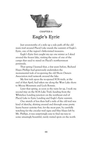 CHAPTER 6

                 Eagle’s Eyrie
     Just seven-tenths of a mile up a side path off the old
main trail around Placid Lake stands the summit of Eagle’s
Eyrie, one of the region’s little-visited treasures.
     Eagle’s Eyrie first caught my eye one winter as I skied
around the frozen lake, visiting the ruins of one of the
camps that used to stand on Placid’s northernmost
peninsula.
     That spring I learned that, a few years before, Richard
Hayes Phillips had generously undertaken the
monumental task of re-opening the old Shore Owners
Association trail network around the lake.
     My first trek upon the re-opened SOA trails, at the
end of that April, had taken me along the West Lake shore
to Moose Mountain and Loch Bonnie.
     Later that spring, as soon as the rains let up, I took my
second trip on the SOA Lake Trail, heading from the
Whiteface Landing junction on the northeast end of
Placid Lake to Eyrie Landing and Eagle’s Eyrie summit.
     One stretch of less than half a mile of the old trail was
kind of sketchy, skirting around and through some pretty
heavy beaver activity—but, for the most part, by carefully
watching for the circular trail signs and blue blazes left by
Mr. Phillips, it was surprisingly easy to find my way to
some amazingly beautiful, rarely visited spots on the north




                             48
 