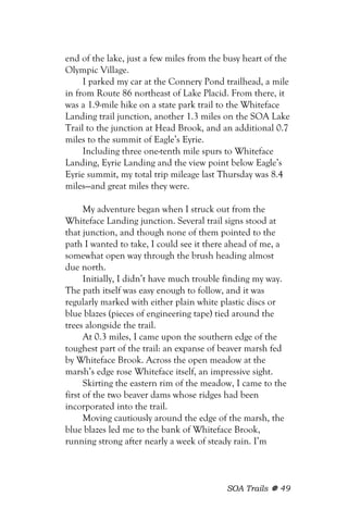 end of the lake, just a few miles from the busy heart of the
Olympic Village.
     I parked my car at the Connery Pond trailhead, a mile
in from Route 86 northeast of Lake Placid. From there, it
was a 1.9-mile hike on a state park trail to the Whiteface
Landing trail junction, another 1.3 miles on the SOA Lake
Trail to the junction at Head Brook, and an additional 0.7
miles to the summit of Eagle’s Eyrie.
     Including three one-tenth mile spurs to Whiteface
Landing, Eyrie Landing and the view point below Eagle’s
Eyrie summit, my total trip mileage last Thursday was 8.4
miles—and great miles they were.

      My adventure began when I struck out from the
Whiteface Landing junction. Several trail signs stood at
that junction, and though none of them pointed to the
path I wanted to take, I could see it there ahead of me, a
somewhat open way through the brush heading almost
due north.
      Initially, I didn’t have much trouble finding my way.
The path itself was easy enough to follow, and it was
regularly marked with either plain white plastic discs or
blue blazes (pieces of engineering tape) tied around the
trees alongside the trail.
      At 0.3 miles, I came upon the southern edge of the
toughest part of the trail: an expanse of beaver marsh fed
by Whiteface Brook. Across the open meadow at the
marsh’s edge rose Whiteface itself, an impressive sight.
      Skirting the eastern rim of the meadow, I came to the
first of the two beaver dams whose ridges had been
incorporated into the trail.
      Moving cautiously around the edge of the marsh, the
blue blazes led me to the bank of Whiteface Brook,
running strong after nearly a week of steady rain. I’m



                                           SOA Trails    49
 