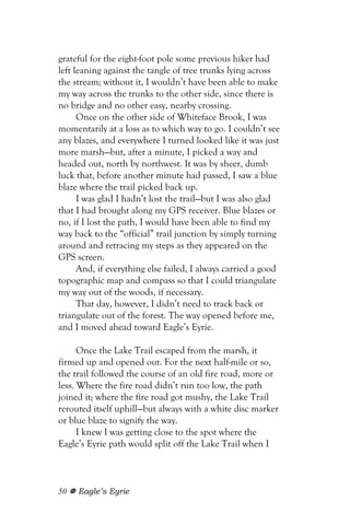 grateful for the eight-foot pole some previous hiker had
left leaning against the tangle of tree trunks lying across
the stream; without it, I wouldn’t have been able to make
my way across the trunks to the other side, since there is
no bridge and no other easy, nearby crossing.
      Once on the other side of Whiteface Brook, I was
momentarily at a loss as to which way to go. I couldn’t see
any blazes, and everywhere I turned looked like it was just
more marsh—but, after a minute, I picked a way and
headed out, north by northwest. It was by sheer, dumb
luck that, before another minute had passed, I saw a blue
blaze where the trail picked back up.
      I was glad I hadn’t lost the trail—but I was also glad
that I had brought along my GPS receiver. Blue blazes or
no, if I lost the path, I would have been able to find my
way back to the “official” trail junction by simply turning
around and retracing my steps as they appeared on the
GPS screen.
      And, if everything else failed, I always carried a good
topographic map and compass so that I could triangulate
my way out of the woods, if necessary.
      That day, however, I didn’t need to track back or
triangulate out of the forest. The way opened before me,
and I moved ahead toward Eagle’s Eyrie.

      Once the Lake Trail escaped from the marsh, it
firmed up and opened out. For the next half-mile or so,
the trail followed the course of an old fire road, more or
less. Where the fire road didn’t run too low, the path
joined it; where the fire road got mushy, the Lake Trail
rerouted itself uphill—but always with a white disc marker
or blue blaze to signify the way.
      I knew I was getting close to the spot where the
Eagle’s Eyrie path would split off the Lake Trail when I



50   Eagle’s Eyrie
 