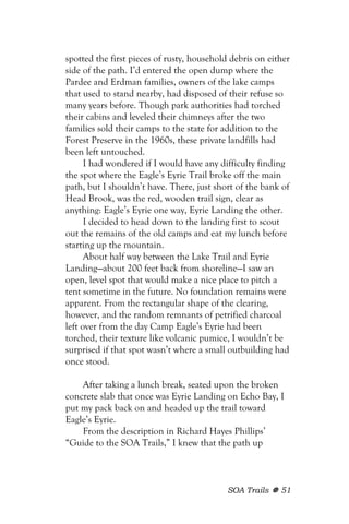 spotted the first pieces of rusty, household debris on either
side of the path. I’d entered the open dump where the
Pardee and Erdman families, owners of the lake camps
that used to stand nearby, had disposed of their refuse so
many years before. Though park authorities had torched
their cabins and leveled their chimneys after the two
families sold their camps to the state for addition to the
Forest Preserve in the 1960s, these private landfills had
been left untouched.
      I had wondered if I would have any difficulty finding
the spot where the Eagle’s Eyrie Trail broke off the main
path, but I shouldn’t have. There, just short of the bank of
Head Brook, was the red, wooden trail sign, clear as
anything: Eagle’s Eyrie one way, Eyrie Landing the other.
      I decided to head down to the landing first to scout
out the remains of the old camps and eat my lunch before
starting up the mountain.
      About half way between the Lake Trail and Eyrie
Landing—about 200 feet back from shoreline—I saw an
open, level spot that would make a nice place to pitch a
tent sometime in the future. No foundation remains were
apparent. From the rectangular shape of the clearing,
however, and the random remnants of petrified charcoal
left over from the day Camp Eagle’s Eyrie had been
torched, their texture like volcanic pumice, I wouldn’t be
surprised if that spot wasn’t where a small outbuilding had
once stood.

    After taking a lunch break, seated upon the broken
concrete slab that once was Eyrie Landing on Echo Bay, I
put my pack back on and headed up the trail toward
Eagle’s Eyrie.
    From the description in Richard Hayes Phillips’
“Guide to the SOA Trails,” I knew that the path up



                                            SOA Trails    51
 