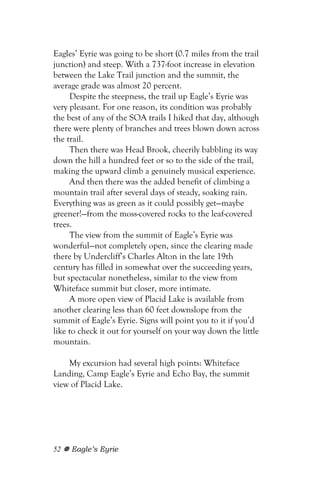 Eagles’ Eyrie was going to be short (0.7 miles from the trail
junction) and steep. With a 737-foot increase in elevation
between the Lake Trail junction and the summit, the
average grade was almost 20 percent.
     Despite the steepness, the trail up Eagle’s Eyrie was
very pleasant. For one reason, its condition was probably
the best of any of the SOA trails I hiked that day, although
there were plenty of branches and trees blown down across
the trail.
     Then there was Head Brook, cheerily babbling its way
down the hill a hundred feet or so to the side of the trail,
making the upward climb a genuinely musical experience.
     And then there was the added benefit of climbing a
mountain trail after several days of steady, soaking rain.
Everything was as green as it could possibly get—maybe
greener!—from the moss-covered rocks to the leaf-covered
trees.
     The view from the summit of Eagle’s Eyrie was
wonderful—not completely open, since the clearing made
there by Undercliff’s Charles Alton in the late 19th
century has filled in somewhat over the succeeding years,
but spectacular nonetheless, similar to the view from
Whiteface summit but closer, more intimate.
     A more open view of Placid Lake is available from
another clearing less than 60 feet downslope from the
summit of Eagle’s Eyrie. Signs will point you to it if you’d
like to check it out for yourself on your way down the little
mountain.

    My excursion had several high points: Whiteface
Landing, Camp Eagle’s Eyrie and Echo Bay, the summit
view of Placid Lake.




52   Eagle’s Eyrie
 