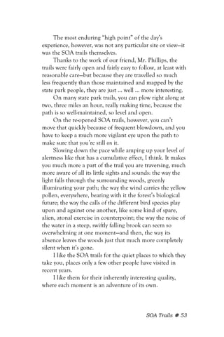 The most enduring “high point” of the day’s
experience, however, was not any particular site or view—it
was the SOA trails themselves.
      Thanks to the work of our friend, Mr. Phillips, the
trails were fairly open and fairly easy to follow, at least with
reasonable care—but because they are travelled so much
less frequently than those maintained and mapped by the
state park people, they are just ... well ... more interesting.
      On many state park trails, you can plow right along at
two, three miles an hour, really making time, because the
path is so well-maintained, so level and open.
      On the re-opened SOA trails, however, you can’t
move that quickly because of frequent blowdown, and you
have to keep a much more vigilant eye upon the path to
make sure that you’re still on it.
      Slowing down the pace while amping up your level of
alertness like that has a cumulative effect, I think. It makes
you much more a part of the trail you are traversing, much
more aware of all its little sights and sounds: the way the
light falls through the surrounding woods, greenly
illuminating your path; the way the wind carries the yellow
pollen, everywhere, bearing with it the forest’s biological
future; the way the calls of the different bird species play
upon and against one another, like some kind of spare,
alien, atonal exercise in counterpoint; the way the noise of
the water in a steep, swiftly falling brook can seem so
overwhelming at one moment—and then, the way its
absence leaves the woods just that much more completely
silent when it’s gone.
      I like the SOA trails for the quiet places to which they
take you, places only a few other people have visited in
recent years.
      I like them for their inherently interesting quality,
where each moment is an adventure of its own.



                                              SOA Trails     53
 