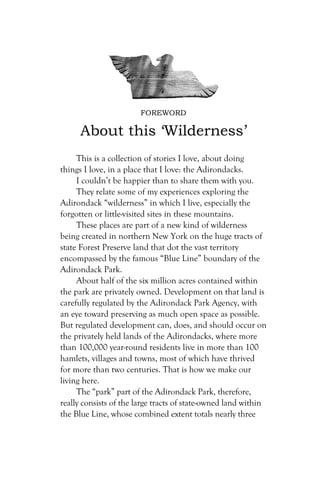 FOREWORD

      About this ‘Wilderness’
     This is a collection of stories I love, about doing
things I love, in a place that I love: the Adirondacks.
     I couldn’t be happier than to share them with you.
     They relate some of my experiences exploring the
Adirondack “wilderness” in which I live, especially the
forgotten or little-visited sites in these mountains.
     These places are part of a new kind of wilderness
being created in northern New York on the huge tracts of
state Forest Preserve land that dot the vast territory
encompassed by the famous “Blue Line” boundary of the
Adirondack Park.
     About half of the six million acres contained within
the park are privately owned. Development on that land is
carefully regulated by the Adirondack Park Agency, with
an eye toward preserving as much open space as possible.
But regulated development can, does, and should occur on
the privately held lands of the Adirondacks, where more
than 100,000 year-round residents live in more than 100
hamlets, villages and towns, most of which have thrived
for more than two centuries. That is how we make our
living here.
     The “park” part of the Adirondack Park, therefore,
really consists of the large tracts of state-owned land within
the Blue Line, whose combined extent totals nearly three
 