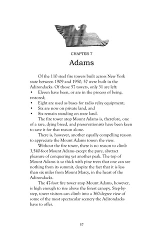 CHAPTER 7

                      Adams
     Of the 110 steel fire towers built across New York
state between 1909 and 1950, 57 were built in the
Adirondacks. Of those 57 towers, only 31 are left:
• Eleven have been, or are in the process of being,
restored;
• Eight are used as bases for radio relay equipment;
• Six are now on private land, and
• Six remain standing on state land.
     The fire tower atop Mount Adams is, therefore, one
of a rare, dying breed, and preservationists have been keen
to save it for that reason alone.
     There is, however, another equally compelling reason
to appreciate the Mount Adams tower: the view.
     Without the fire tower, there is no reason to climb
3,540-foot Mount Adams except the pure, abstract
pleasure of conquering yet another peak. The top of
Mount Adams is so thick with pine trees that one can see
nothing from its summit, despite the fact that it is less
than six miles from Mount Marcy, in the heart of the
Adirondacks.
     The 47-foot fire tower atop Mount Adams, however,
is high enough to rise above the forest canopy. Step-by-
step, tower visitors can climb into a 360-degree view of
some of the most spectacular scenery the Adirondacks
have to offer.



                            57
 