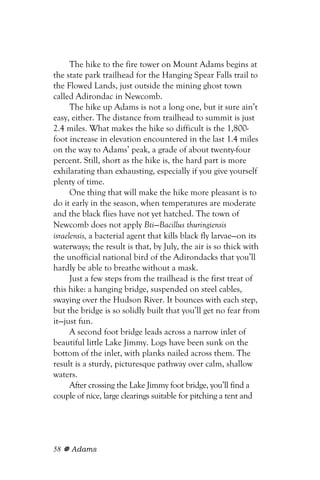 The hike to the fire tower on Mount Adams begins at
the state park trailhead for the Hanging Spear Falls trail to
the Flowed Lands, just outside the mining ghost town
called Adirondac in Newcomb.
      The hike up Adams is not a long one, but it sure ain’t
easy, either. The distance from trailhead to summit is just
2.4 miles. What makes the hike so difficult is the 1,800-
foot increase in elevation encountered in the last 1.4 miles
on the way to Adams’ peak, a grade of about twenty-four
percent. Still, short as the hike is, the hard part is more
exhilarating than exhausting, especially if you give yourself
plenty of time.
      One thing that will make the hike more pleasant is to
do it early in the season, when temperatures are moderate
and the black flies have not yet hatched. The town of
Newcomb does not apply Bti—Bacillus thuringiensis
israelensis, a bacterial agent that kills black fly larvae—on its
waterways; the result is that, by July, the air is so thick with
the unofficial national bird of the Adirondacks that you’ll
hardly be able to breathe without a mask.
      Just a few steps from the trailhead is the first treat of
this hike: a hanging bridge, suspended on steel cables,
swaying over the Hudson River. It bounces with each step,
but the bridge is so solidly built that you’ll get no fear from
it—just fun.
      A second foot bridge leads across a narrow inlet of
beautiful little Lake Jimmy. Logs have been sunk on the
bottom of the inlet, with planks nailed across them. The
result is a sturdy, picturesque pathway over calm, shallow
waters.
      After crossing the Lake Jimmy foot bridge, you’ll find a
couple of nice, large clearings suitable for pitching a tent and




58   Adams
 