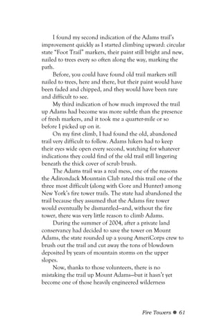 I found my second indication of the Adams trail’s
improvement quickly as I started climbing upward: circular
state “Foot Trail” markers, their paint still bright and new,
nailed to trees every so often along the way, marking the
path.
      Before, you could have found old trail markers still
nailed to trees, here and there, but their paint would have
been faded and chipped, and they would have been rare
and difficult to see.
      My third indication of how much improved the trail
up Adams had become was more subtle than the presence
of fresh markers, and it took me a quarter-mile or so
before I picked up on it.
      On my first climb, I had found the old, abandoned
trail very difficult to follow. Adams hikers had to keep
their eyes wide open every second, watching for whatever
indications they could find of the old trail still lingering
beneath the thick cover of scrub brush.
      The Adams trail was a real mess, one of the reasons
the Adirondack Mountain Club rated this trail one of the
three most difficult (along with Gore and Hunter) among
New York’s fire tower trails. The state had abandoned the
trail because they assumed that the Adams fire tower
would eventually be dismantled—and, without the fire
tower, there was very little reason to climb Adams.
      During the summer of 2004, after a private land
conservancy had decided to save the tower on Mount
Adams, the state rounded up a young AmeriCorps crew to
brush out the trail and cut away the tons of blowdown
deposited by years of mountain storms on the upper
slopes.
      Now, thanks to those volunteers, there is no
mistaking the trail up Mount Adams—but it hasn’t yet
become one of those heavily engineered wilderness



                                          Fire Towers     61
 